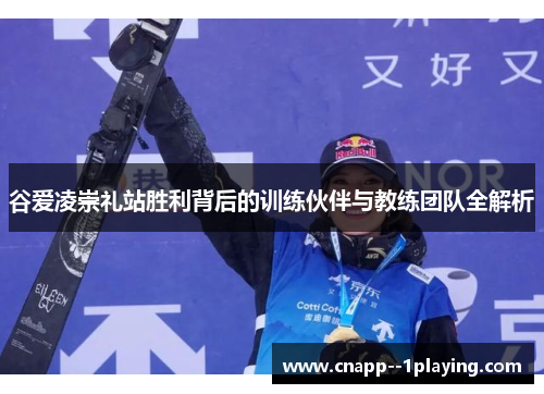 谷爱凌崇礼站胜利背后的训练伙伴与教练团队全解析 谷爱凌崇礼站胜利背后的训练伙伴与教练团队全解析