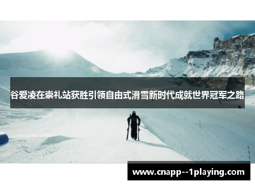 谷爱凌在崇礼站获胜引领自由式滑雪新时代成就世界冠军之路 谷爱凌在崇礼站获胜引领自由式滑雪新时代成就世界冠军之路