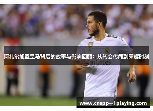 阿扎尔加盟皇马背后的故事与影响回顾：从转会传闻到荣耀时刻